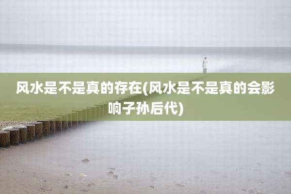 风水是不是真的存在(风水是不是真的会影响子孙后代)