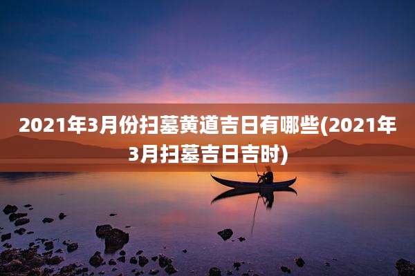 2021年3月份扫墓黄道吉日有哪些(2021年3月扫墓吉日吉时)