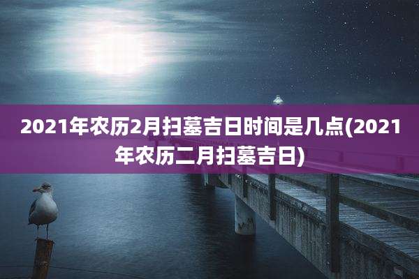 2021年农历2月扫墓吉日时间是几点(2021年农历二月扫墓吉日)