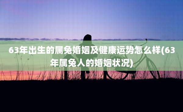 63年出生的属兔婚姻及健康运势怎么样(63年属兔人的婚姻状况)