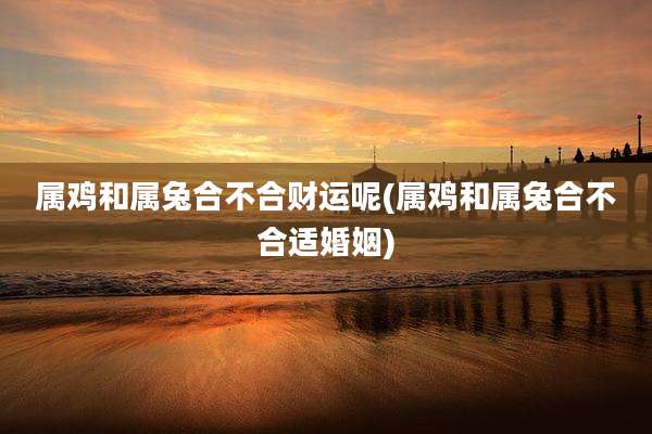 属鸡和属兔合不合财运呢(属鸡和属兔合不合适婚姻)