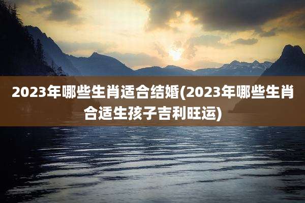 2023年哪些生肖适合结婚(2023年哪些生肖合适生孩子吉利旺运)