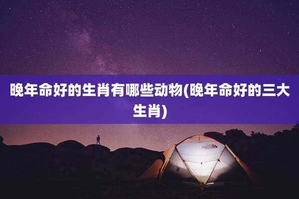晚年命好的生肖有哪些动物(晚年命好的三大生肖)