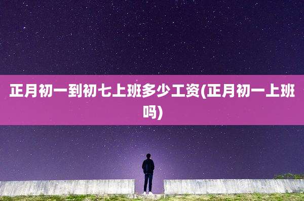 正月初一到初七上班多少工资(正月初一上班吗)