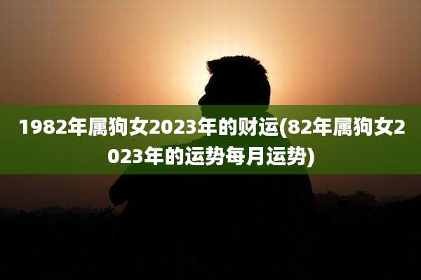 1982年属狗女2023年的财运(82年属狗女2023年的运势每月运势)
