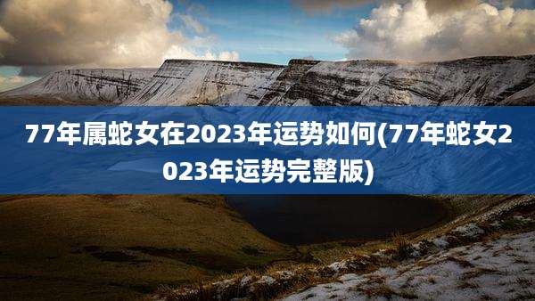 77年属蛇女在2023年运势如何(77年蛇女2023年运势完整版)