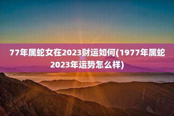 77年属蛇女在2023财运如何(1977年属蛇2023年运势怎么样)