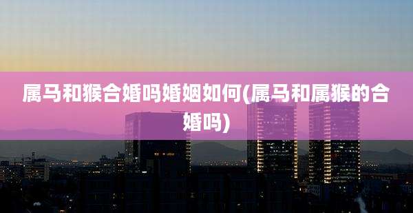 属马和猴合婚吗婚姻如何(属马和属猴的合婚吗)