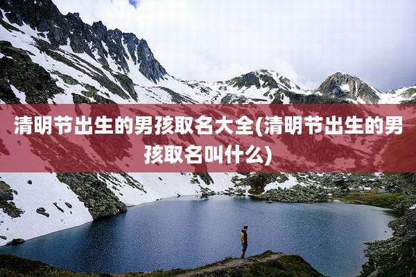 清明节出生的男孩取名大全(清明节出生的男孩取名叫什么)