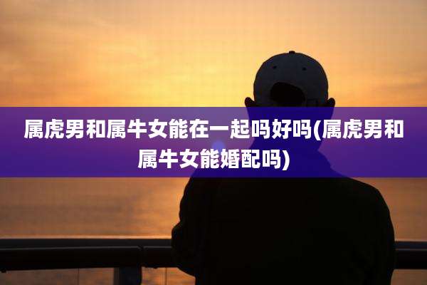 属虎男和属牛女能在一起吗好吗(属虎男和属牛女能婚配吗)