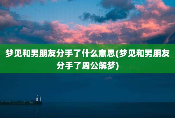 梦见和男朋友分手了什么意思(梦见和男朋友分手了周公解梦)