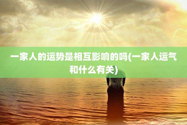 一家人的运势是相互影响的吗(一家人运气和什么有关)