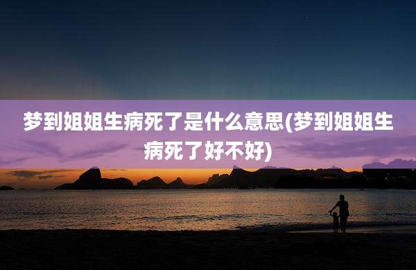 梦到姐姐生病死了是什么意思(梦到姐姐生病死了好不好)