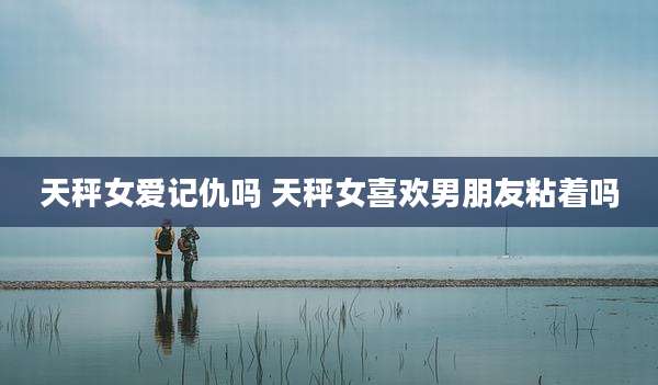 天秤女爱记仇吗 天秤女喜欢男朋友粘着吗