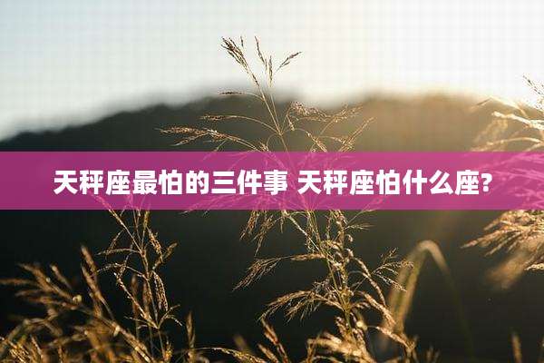 天秤座最怕的三件事 天秤座怕什么座?