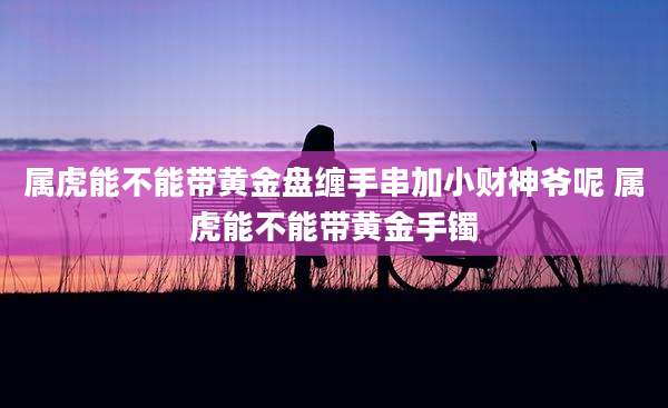 属虎能不能带黄金盘缠手串加小财神爷呢 属虎能不能带黄金手镯