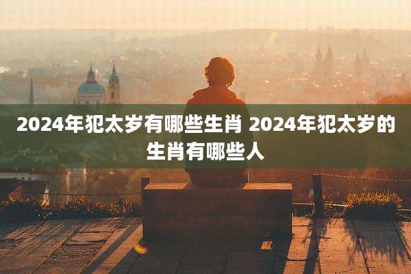 2024年犯太岁有哪些生肖 2024年犯太岁的生肖有哪些人