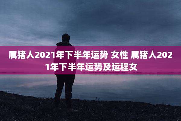属猪人2021年下半年运势 女性 属猪人2021年下半年运势及运程女
