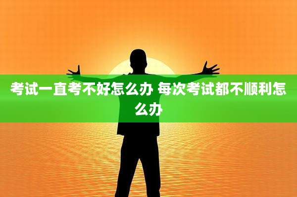 考试一直考不好怎么办 每次考试都不顺利怎么办