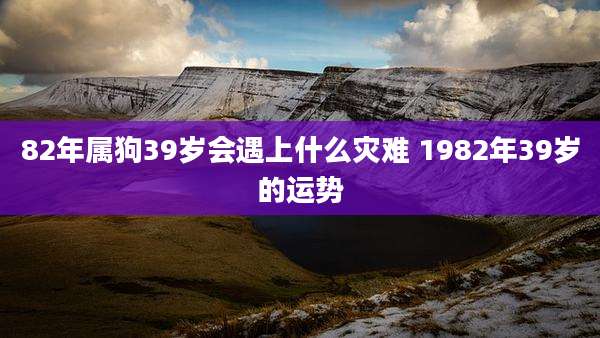 82年属狗39岁会遇上什么灾难 1982年39岁的运势