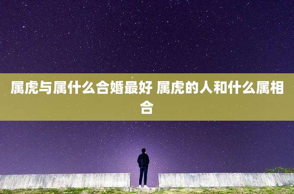 属虎与属什么合婚最好 属虎的人和什么属相合
