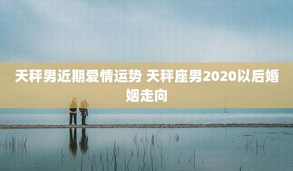 天秤男近期爱情运势 天秤座男2020以后婚姻走向