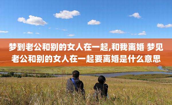 梦到老公和别的女人在一起,和我离婚 梦见老公和别的女人在一起要离婚是什么意思