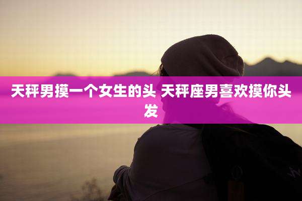 天秤男摸一个女生的头 天秤座男喜欢摸你头发