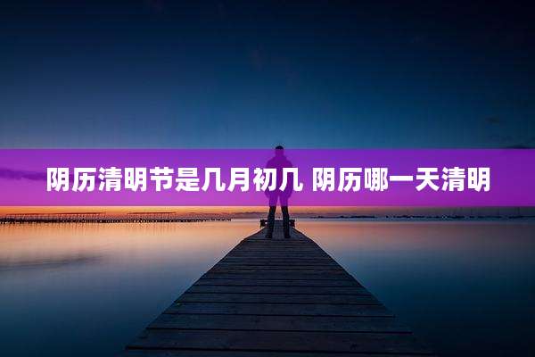 阴历清明节是几月初几 阴历哪一天清明