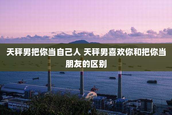 天秤男把你当自己人 天秤男喜欢你和把你当朋友的区别