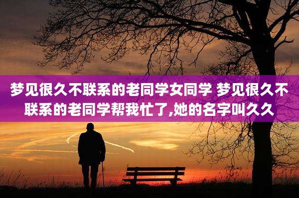 梦见很久不联系的老同学女同学 梦见很久不联系的老同学帮我忙了,她的名字叫久久