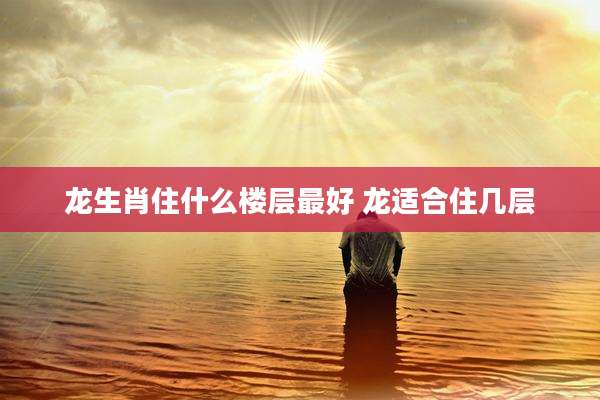 龙生肖住什么楼层最好 龙适合住几层