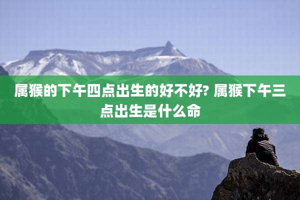 属猴的下午四点出生的好不好? 属猴下午三点出生是什么命