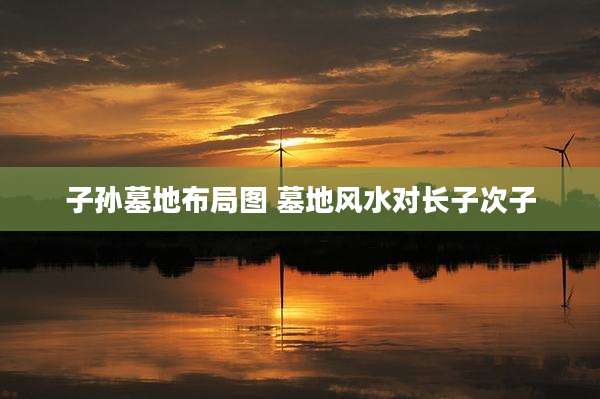 子孙墓地布局图 墓地风水对长子次子