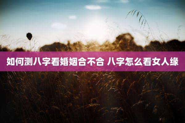 如何测八字看婚姻合不合 八字怎么看女人缘
