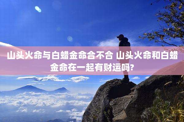 山头火命与白蜡金命合不合 山头火命和白蜡金命在一起有财运吗?
