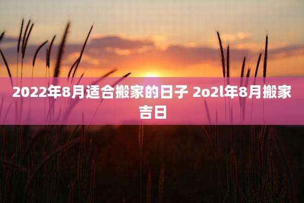 2022年8月适合搬家的日子 2o2l年8月搬家吉日
