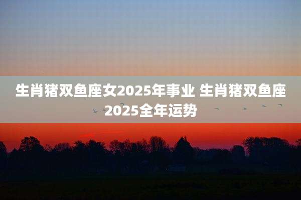 生肖猪双鱼座女2025年事业 生肖猪双鱼座2025全年运势