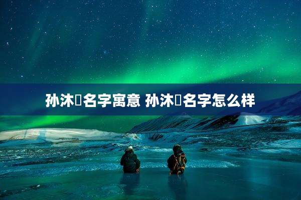 孙沐莀名字寓意 孙沐莀名字怎么样