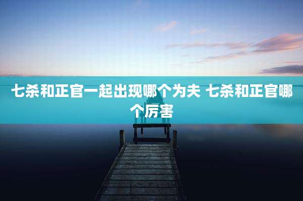 七杀和正官一起出现哪个为夫 七杀和正官哪个厉害