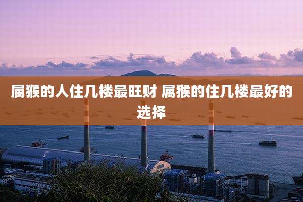 属猴的人住几楼最旺财 属猴的住几楼最好的选择