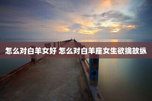 怎么对白羊女好 怎么对白羊座女生欲擒故纵