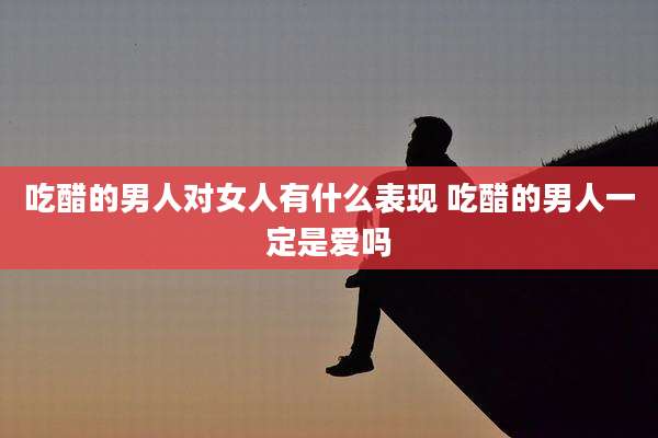 吃醋的男人对女人有什么表现 吃醋的男人一定是爱吗