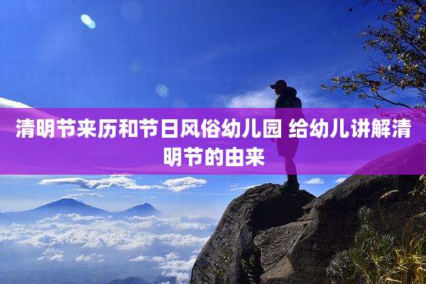 清明节来历和节日风俗幼儿园 给幼儿讲解清明节的由来