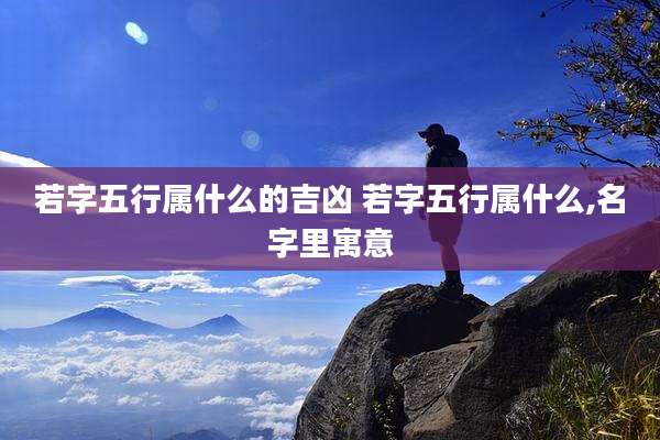若字五行属什么的吉凶 若字五行属什么,名字里寓意