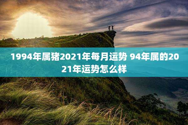 1994年属猪2021年每月运势 94年属的2021年运势怎么样