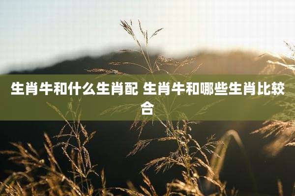 生肖牛和什么生肖配 生肖牛和哪些生肖比较合