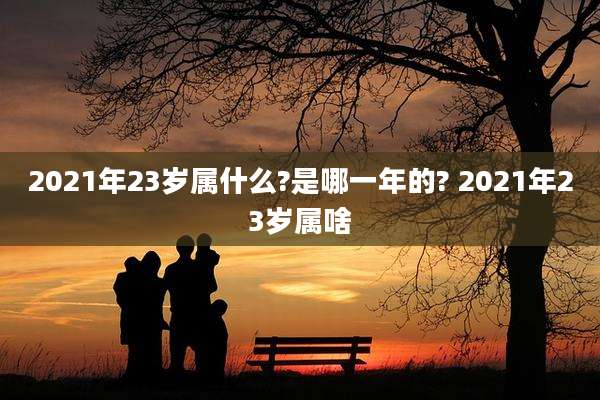 2021年23岁属什么?是哪一年的? 2021年23岁属啥