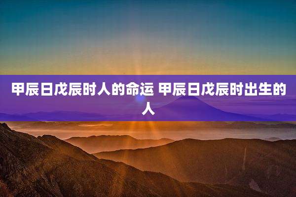 甲辰日戊辰时人的命运 甲辰日戊辰时出生的人
