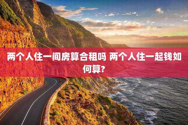 两个人住一间房算合租吗 两个人住一起钱如何算?